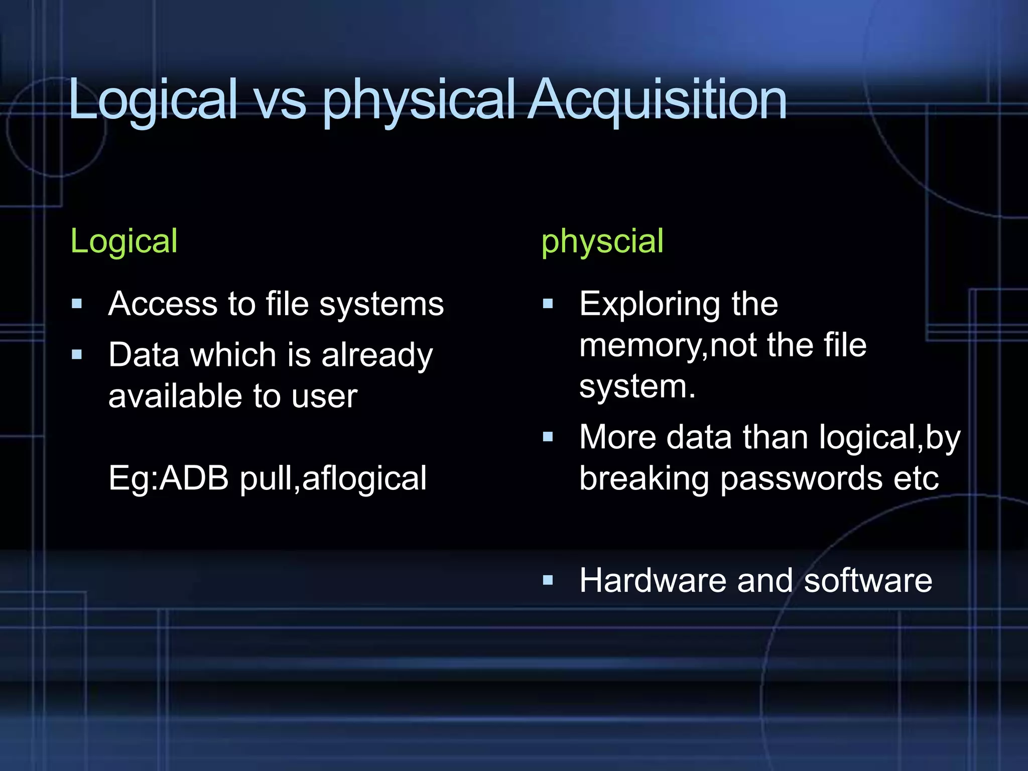 Logical vs physical Acquisition
Logical

physcial

 Access to file systems

 Exploring the

 Data which is already

memory,not the file
system.
 More data than logical,by
breaking passwords etc

available to user

Eg:ADB pull,aflogical

 Hardware and software

 
