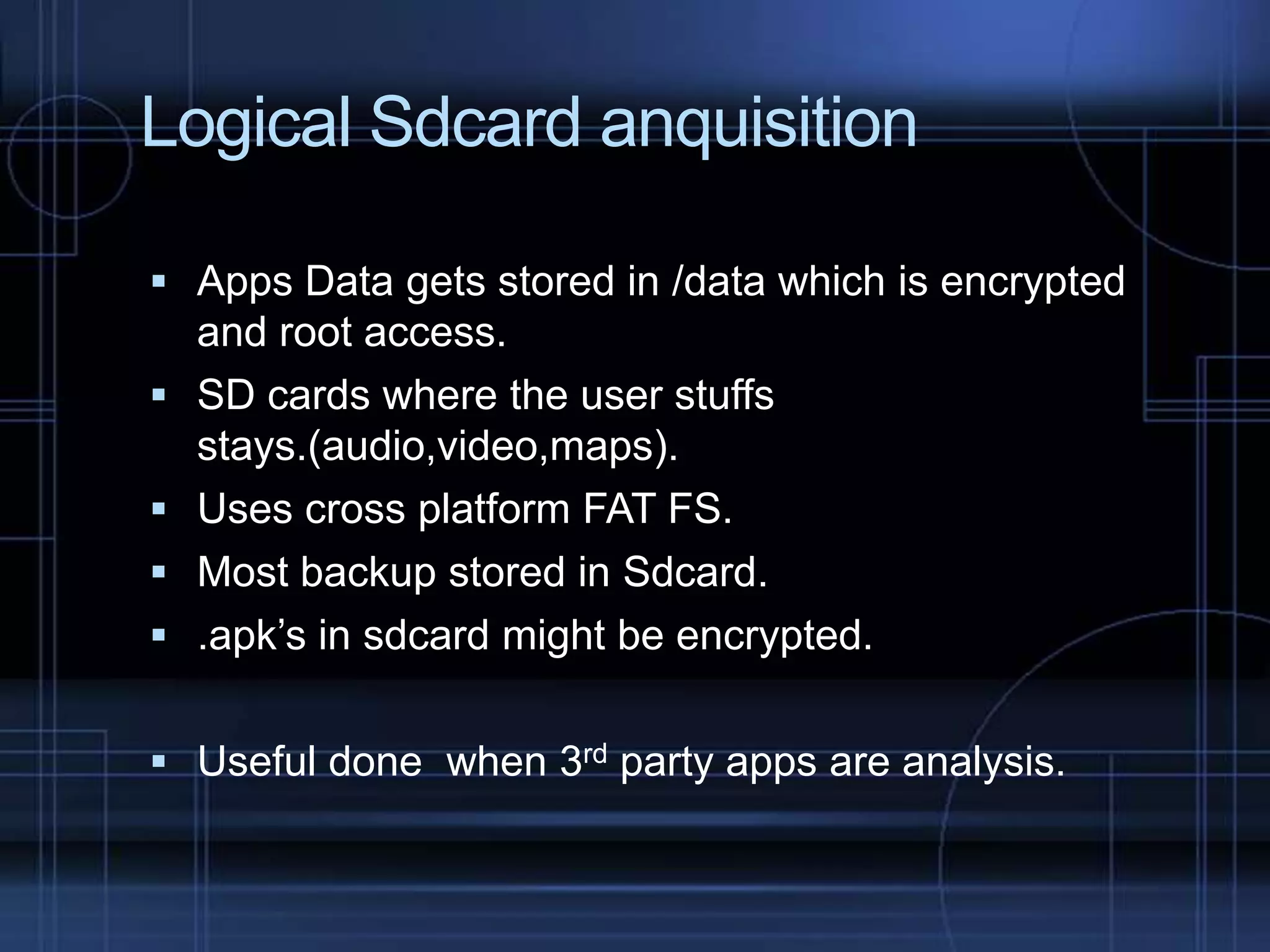 Logical Sdcard anquisition
 Apps Data gets stored in /data which is encrypted





and root access.
SD cards where the user stuffs
stays.(audio,video,maps).
Uses cross platform FAT FS.
Most backup stored in Sdcard.
.apk’s in sdcard might be encrypted.

 Useful done when 3rd party apps are analysis.

 
