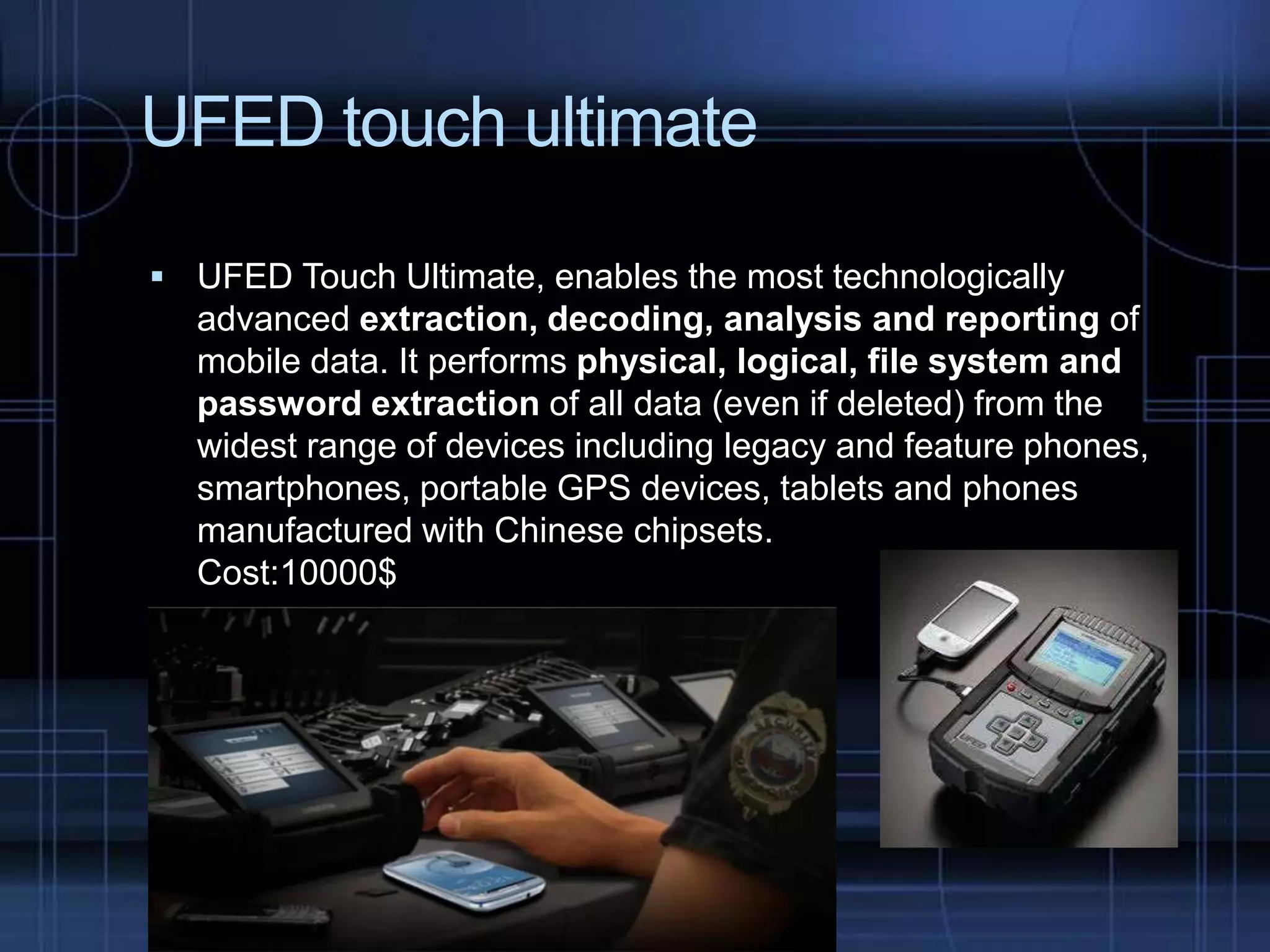 UFED touch ultimate
 UFED Touch Ultimate, enables the most technologically

advanced extraction, decoding, analysis and reporting of
mobile data. It performs physical, logical, file system and
password extraction of all data (even if deleted) from the
widest range of devices including legacy and feature phones,
smartphones, portable GPS devices, tablets and phones
manufactured with Chinese chipsets.
Cost:10000$

 