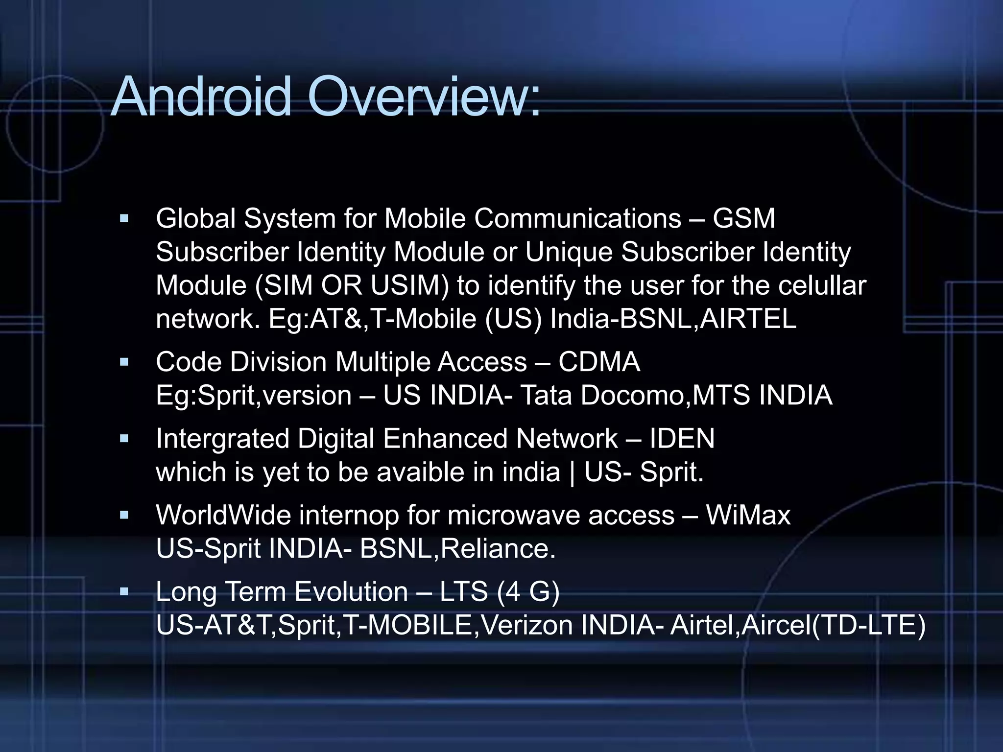 Android Overview:
 Global System for Mobile Communications – GSM

Subscriber Identity Module or Unique Subscriber Identity
Module (SIM OR USIM) to identify the user for the celullar
network. Eg:AT&,T-Mobile (US) India-BSNL,AIRTEL
 Code Division Multiple Access – CDMA

Eg:Sprit,version – US INDIA- Tata Docomo,MTS INDIA
 Intergrated Digital Enhanced Network – IDEN

which is yet to be avaible in india | US- Sprit.
 WorldWide internop for microwave access – WiMax

US-Sprit INDIA- BSNL,Reliance.
 Long Term Evolution – LTS (4 G)

US-AT&T,Sprit,T-MOBILE,Verizon INDIA- Airtel,Aircel(TD-LTE)

 