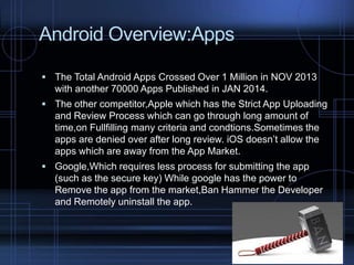 Android Overview:Apps
 The Total Android Apps Crossed Over 1 Million in NOV 2013

with another 70000 Apps Published in JAN 2014.
 The other competitor,Apple which has the Strict App Uploading

and Review Process which can go through long amount of
time,on Fullfilling many criteria and condtions.Sometimes the
apps are denied over after long review. iOS doesn’t allow the
apps which are away from the App Market.
 Google,Which requires less process for submitting the app

(such as the secure key) While google has the power to
Remove the app from the market,Ban Hammer the Developer
and Remotely uninstall the app.

 