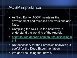 AOSP importance
 As Said Earlier AOSP maintains the
development and releases new versions and






fixes.
Compiling the AOSP is the best way to
understand the working of the Android.
http://source.android.com/source/initializing.h
tml
Not necessary for the Forensics analysts but
useful for the Deep Experimentation.
We don’t be Doing that now 

 