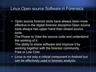 Linux,Open source Software in Forensics
 Open source forensic tools have always been more

effective in the digital forensic discipline.Open source
tools always has upper hand than closed source
tools
The Power to View the source code and understand
the working of it.
The ability to share software and improve it by
working together with the forensic community.
Free or Low Cost.
 Linux is not only a critical component in Android but
can be effectively used in forensic analysis.

 