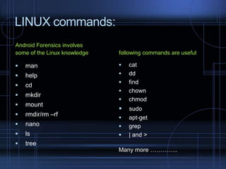 LINUX commands:
Android Forensics involves
some of the Linux knowledge

following commands are useful



man





help





cd



mkdir



mount



rmdir/rm –rf



nano





ls





tree








cat
dd
find
chown
chmod

sudo
apt-get
grep
| and >

Many more …………..

 