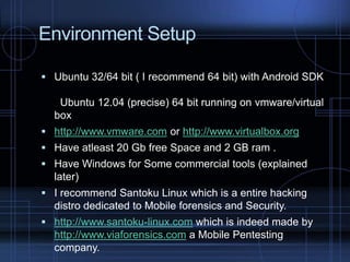 Environment Setup
 Ubuntu 32/64 bit ( I recommend 64 bit) with Android SDK

Ubuntu 12.04 (precise) 64 bit running on vmware/virtual
box
 http://www.vmware.com or http://www.virtualbox.org
 Have atleast 20 Gb free Space and 2 GB ram .
 Have Windows for Some commercial tools (explained

later)
 I recommend Santoku Linux which is a entire hacking

distro dedicated to Mobile forensics and Security.
 http://www.santoku-linux.com which is indeed made by

http://www.viaforensics.com a Mobile Pentesting
company.

 