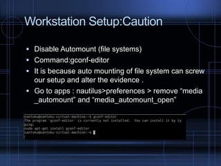 Workstation Setup:Caution
 Disable Automount (file systems)
 Command:gconf-editor
 It is because auto mounting of file system can screw

our setup and alter the evidence .
 Go to apps : nautilus>preferences > remove “media
_automount” and “media_automount_open”

 