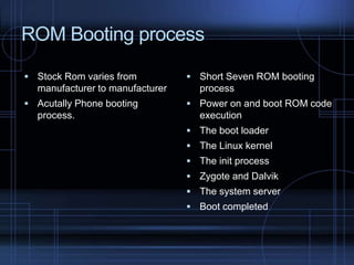 ROM Booting process
 Stock Rom varies from

manufacturer to manufacturer
 Acutally Phone booting

process.

 Short Seven ROM booting

process
 Power on and boot ROM code

execution
 The boot loader
 The Linux kernel
 The init process
 Zygote and Dalvik
 The system server
 Boot completed

 