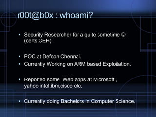 r00t@b0x : whoami?
 Security Researcher for a quite sometime 

(certs:CEH)
 POC at Defcon Chennai.
 Currently Working on ARM based Exploitation.

 Reported some Web apps at Microsoft ,

yahoo,intel,ibm,cisco etc.
 Currently doing Bachelors in Computer Science.

 