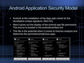 Android Application Security Model
 Android at the installation of the App(.apk) check for the

developers unique signature. (Not CA).
 Next it gives out the display of the android app file permission.

The source is located in the androidmanifest.xml
 This file is the potential when it comes to forensic analysis and

determine the permission(malicious app).

 