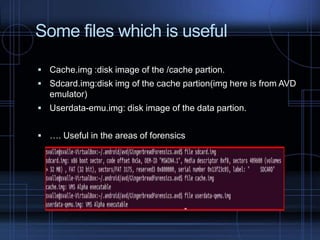 Some files which is useful
 Cache.img :disk image of the /cache partion.
 Sdcard.img:disk img of the cache partion(img here is from AVD

emulator)
 Userdata-emu.img: disk image of the data partion.
 …. Useful in the areas of forensics

 