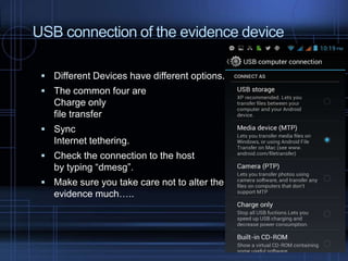 USB connection of the evidence device
 Different Devices have different options.
 The common four are

Charge only
file transfer
 Sync

Internet tethering.
 Check the connection to the host

by typing “dmesg”.
 Make sure you take care not to alter the

evidence much…..

 