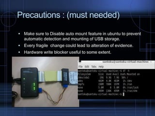 Precautions : (must needed)
 Make sure to Disable auto mount feature in ubuntu to prevent

automatic detection and mounting of USB storage.
 Every fragile change could lead to alteration of evidence.

 Hardware write blocker useful to some extent.

 
