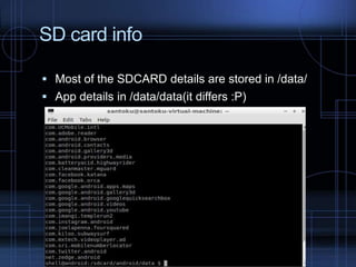 SD card info
 Most of the SDCARD details are stored in /data/
 App details in /data/data(it differs :P)

 