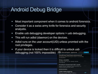 Android Debug Bridge
 Most important component when it comes to android forensics.
 Consider it as a swiss army knife for forensics and security

analystis.
 Enable usb debugging developer options > usb debugging.
 This will run adbd (daemon) on the devices.
 Adbd runs on the user account(UID) unless promted with the

root privileges.
 If your device is locked then it is difficult to unlock usb

debugging.(not 100% impossible)

 