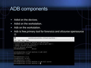 ADB components
 Adbd on the devices.
 Adbd on the workstation.
 Adb on the workstation.

 Adb is free,primary tool for forensics and ofcourse opensource



 