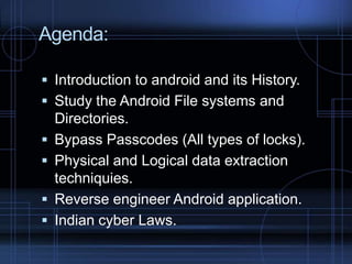 Agenda:
 Introduction to android and its History.
 Study the Android File systems and





Directories.
Bypass Passcodes (All types of locks).
Physical and Logical data extraction
techniquies.
Reverse engineer Android application.
Indian cyber Laws.

 