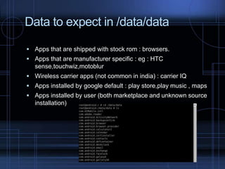 Data to expect in /data/data
 Apps that are shipped with stock rom : browsers.
 Apps that are manufacturer specific : eg : HTC

sense,touchwiz,motoblur
 Wireless carrier apps (not common in india) : carrier IQ
 Apps installed by google default : play store,play music , maps
 Apps installed by user (both marketplace and unknown source

installation)

 