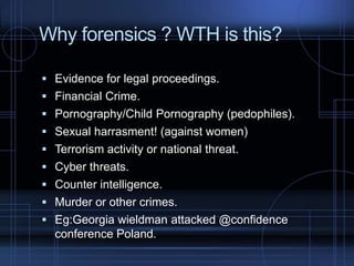 Why forensics ? WTH is this?
 Evidence for legal proceedings.
 Financial Crime.
 Pornography/Child Pornography (pedophiles).
 Sexual harrasment! (against women)
 Terrorism activity or national threat.
 Cyber threats.

 Counter intelligence.
 Murder or other crimes.
 Eg:Georgia wieldman attacked @confidence

conference Poland.

 