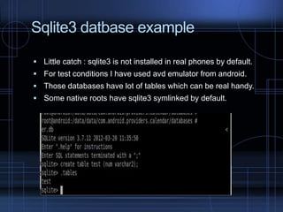 Sqlite3 datbase example
 Little catch : sqlite3 is not installed in real phones by default.
 For test conditions I have used avd emulator from android.
 Those databases have lot of tables which can be real handy.

 Some native roots have sqlite3 symlinked by default.

 