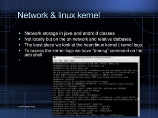 Network & linux kernel





Network storage in java and android classes
Not locally but on the on network and relative datbases.
The least place we look at the heart:linux kernel | kernel logs.
To access the kernel logs we have “dmesg” command on the
adb shell



Source:andrew hoog

 