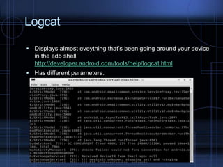 Logcat
 Displays almost eveything that’s been going around your device

in the adb shell
http://developer.android.com/tools/help/logcat.html
 Has different parameters.

 