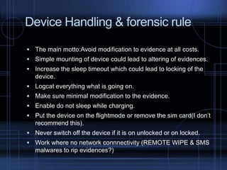 Device Handling & forensic rule
 The main motto:Avoid modification to evidence at all costs.
 Simple mounting of device could lead to altering of evidences.
 Increase the sleep timeout which could lead to locking of the

device.
 Logcat everything what is going on.
 Make sure minimal modification to the evidence.
 Enable do not sleep while charging.

 Put the device on the flightmode or remove the sim card(I don’t

recommend this).
 Never switch off the device if it is on unlocked or on locked.
 Work where no network connnectivity (REMOTE WIPE & SMS

malwares to rip evidences?)

 