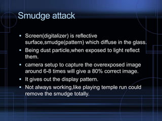 Smudge attack
 Screen(digitalizer) is reflective





surface,smudge(pattern) which diffuse in the glass.
Being dust particle,when exposed to light reflect
them.
camera setup to capture the overexposed image
around 6-8 times will give a 80% correct image.
It gives out the display pattern.
Not always working,like playing temple run could
remove the smudge totally.

 