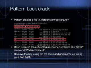 Pattern Lock crack
 Pattern creates a file in /data/system/gesture.key

 Hash is stored there.if custom recovery is installed like TWRP

recovery,CWM recovery etc.
 Remove the key using the rm command and recreate it using

your own hash.

 