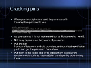 Cracking pins
 When password/pins are used they are stored in

/data/system/passwords.key

 As you can see it is not in plaintext but as Random+sha1+md5.
 Not easy depends on the nature of password.
 Pull the salt

from/data/data/com.android.providers.settings/databases/settin
gs.db and get the password from above.
 Put them in the folder and try to attack them in password
recovery tools such as hashcat/john the ripper by bruteforcing
them

 