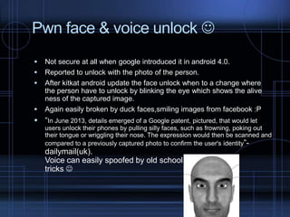Pwn face & voice unlock 






Not secure at all when google introduced it in android 4.0.
Reported to unlock with the photo of the person.
After kitkat android update the face unlock when to a change where
the person have to unlock by blinking the eye which shows the alive
ness of the captured image.
Again easily broken by duck faces,smiling images from facebook :P

 “In June 2013, details emerged of a Google patent, pictured, that would let
users unlock their phones by pulling silly faces, such as frowning, poking out
their tongue or wriggling their nose. The expression would then be scanned and
compared to a previously captured photo to confirm the user's identity”-

dailymail(uk).
Voice can easily spoofed by old school
tricks 

 