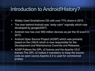 Introduction to Android!History?
 Widely Used Smartphone OS with over 77% share in 2013.
 The man behind Android was “andy rubin” orginally which now

developed by google(2007)
 Android now has over 900 million devices as per the IO event in

2013.
 Android Open Source Project (AOSP) which was primarily

based on the LINUX which is now responsible for the
Development and Maintanence Commits and Releases.
 AOSP Follows the GPL v2 license and the Apache V2.0

license.The GPL v2 makes it mandatory to keep the source
code as open source.Apache 2.0 is used for commericial
entities

 