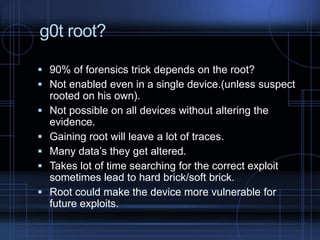 g0t root?
 90% of forensics trick depends on the root?
 Not enabled even in a single device.(unless suspect







rooted on his own).
Not possible on all devices without altering the
evidence.
Gaining root will leave a lot of traces.
Many data’s they get altered.
Takes lot of time searching for the correct exploit
sometimes lead to hard brick/soft brick.
Root could make the device more vulnerable for
future exploits.

 