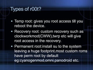 Types of r00t?
 Temp root: gives you root access till you

reboot the device.
 Recovery root: custom recovery such as
clockworkmod(CWW),twrp etc will give
root access in the recovery.
 Permanent root:install su to the system
leaving a huge footprint.most custom roms
have perm root by default
eg:cyanogenmod,omni,panodroid etc.

 