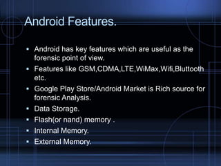 Android Features.
 Android has key features which are useful as the







forensic point of view.
Features like GSM,CDMA,LTE,WiMax,Wifi,Bluttooth
etc.
Google Play Store/Android Market is Rich source for
forensic Analysis.
Data Storage.
Flash(or nand) memory .
Internal Memory.
External Memory.

 