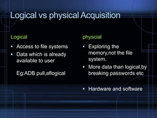 Logical vs physical Acquisition
Logical

physcial

 Access to file systems

 Exploring the

 Data which is already

memory,not the file
system.
 More data than logical,by
breaking passwords etc

available to user

Eg:ADB pull,aflogical

 Hardware and software

 