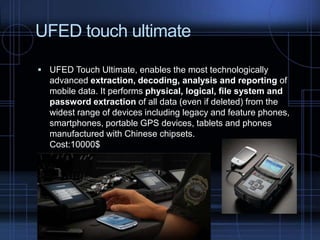 UFED touch ultimate
 UFED Touch Ultimate, enables the most technologically

advanced extraction, decoding, analysis and reporting of
mobile data. It performs physical, logical, file system and
password extraction of all data (even if deleted) from the
widest range of devices including legacy and feature phones,
smartphones, portable GPS devices, tablets and phones
manufactured with Chinese chipsets.
Cost:10000$

 