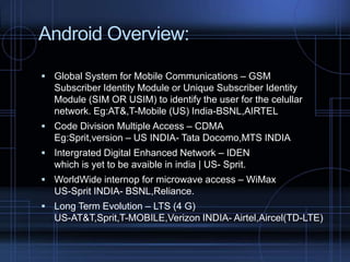 Android Overview:
 Global System for Mobile Communications – GSM

Subscriber Identity Module or Unique Subscriber Identity
Module (SIM OR USIM) to identify the user for the celullar
network. Eg:AT&,T-Mobile (US) India-BSNL,AIRTEL
 Code Division Multiple Access – CDMA

Eg:Sprit,version – US INDIA- Tata Docomo,MTS INDIA
 Intergrated Digital Enhanced Network – IDEN

which is yet to be avaible in india | US- Sprit.
 WorldWide internop for microwave access – WiMax

US-Sprit INDIA- BSNL,Reliance.
 Long Term Evolution – LTS (4 G)

US-AT&T,Sprit,T-MOBILE,Verizon INDIA- Airtel,Aircel(TD-LTE)

 