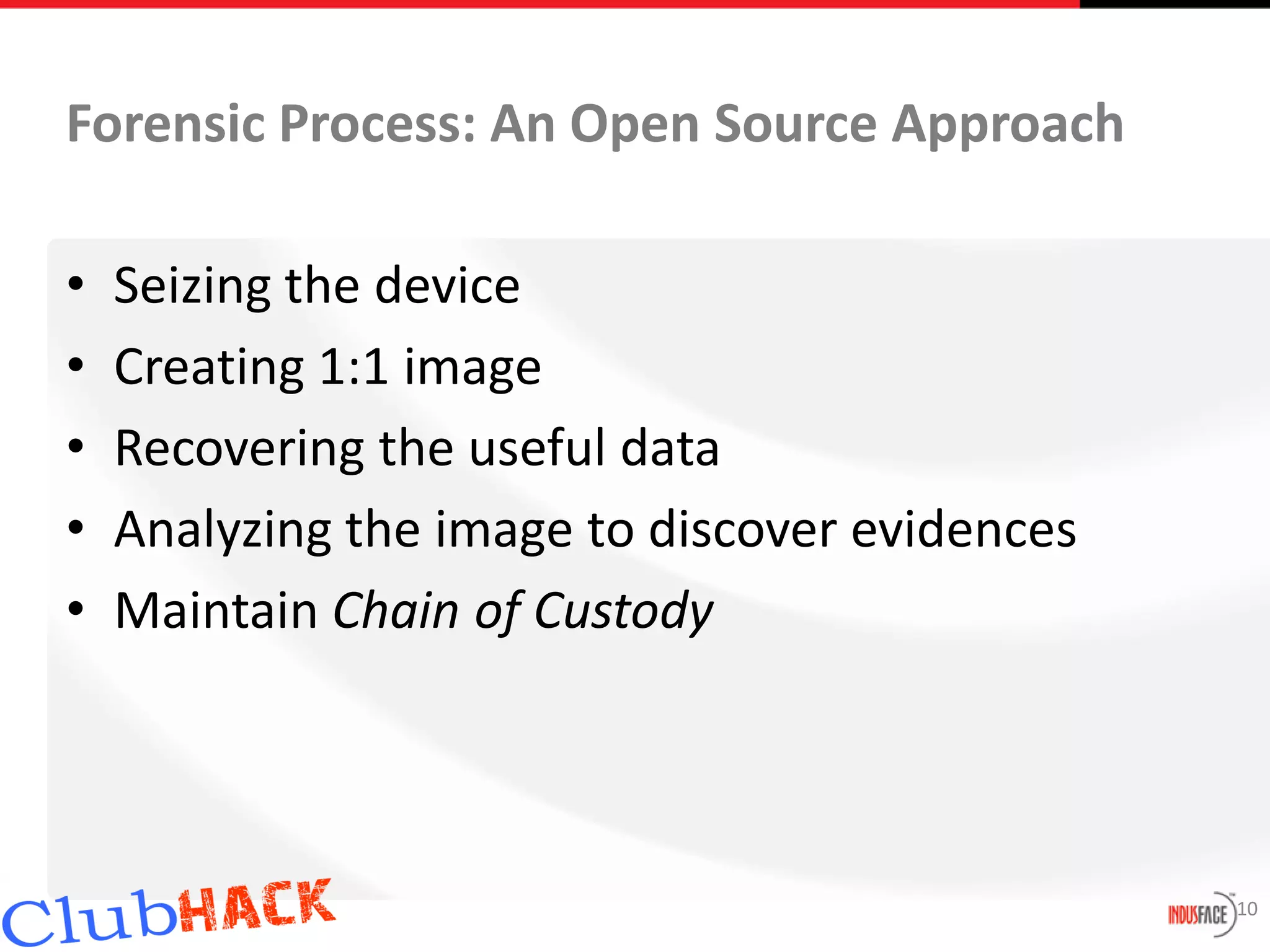 Forensic Process: An Open Source Approach

•   Seizing the device
•   Creating 1:1 image
•   Recovering the useful data
•   Analyzing the image to discover evidences
•   Maintain Chain of Custody




                                                10
 