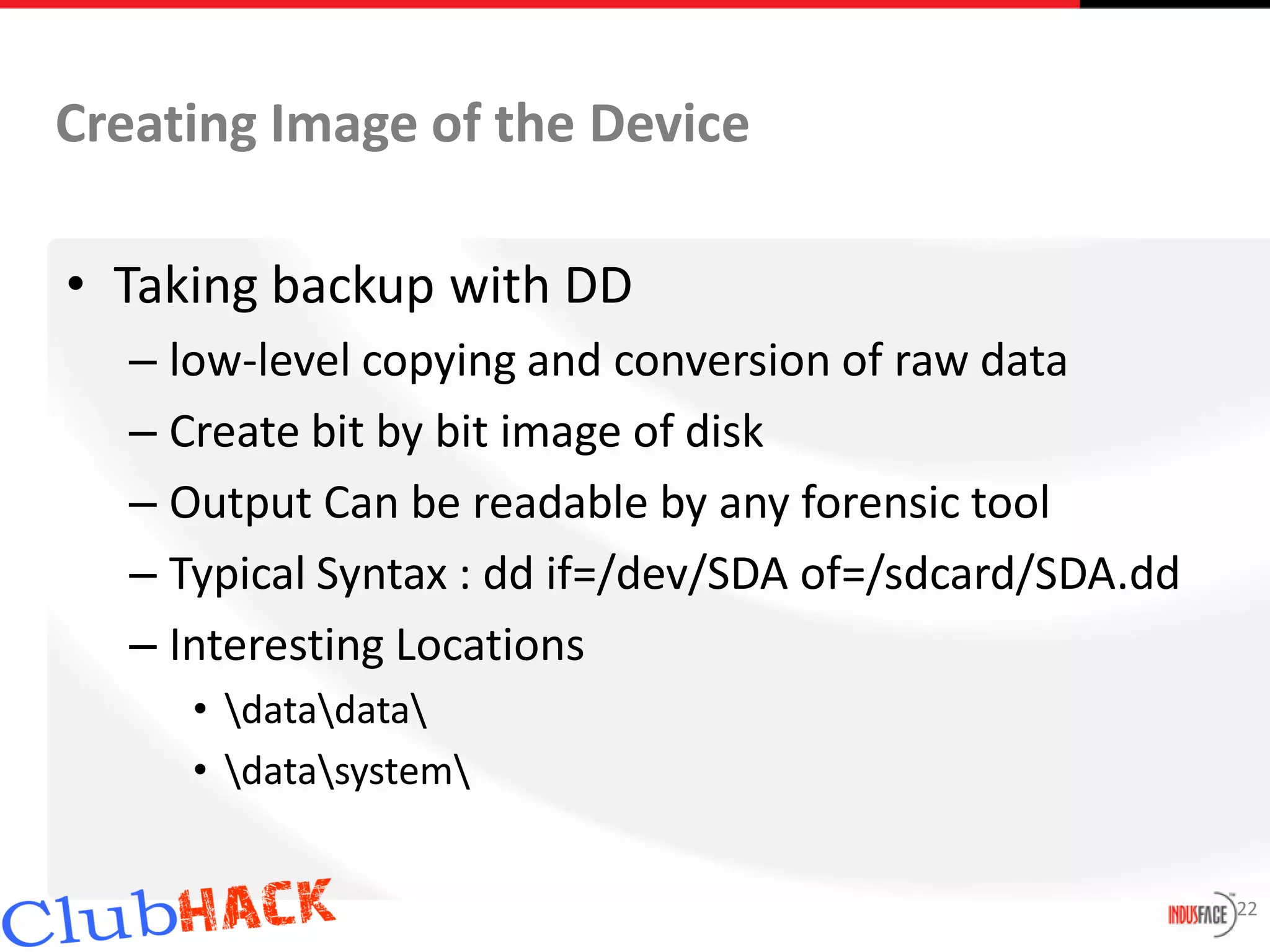 Creating Image of the Device

• Taking backup with DD
  – low-level copying and conversion of raw data
  – Create bit by bit image of disk
  – Output Can be readable by any forensic tool
  – Typical Syntax : dd if=/dev/SDA of=/sdcard/SDA.dd
  – Interesting Locations
     • datadata
     • datasystem


                                                        22
 