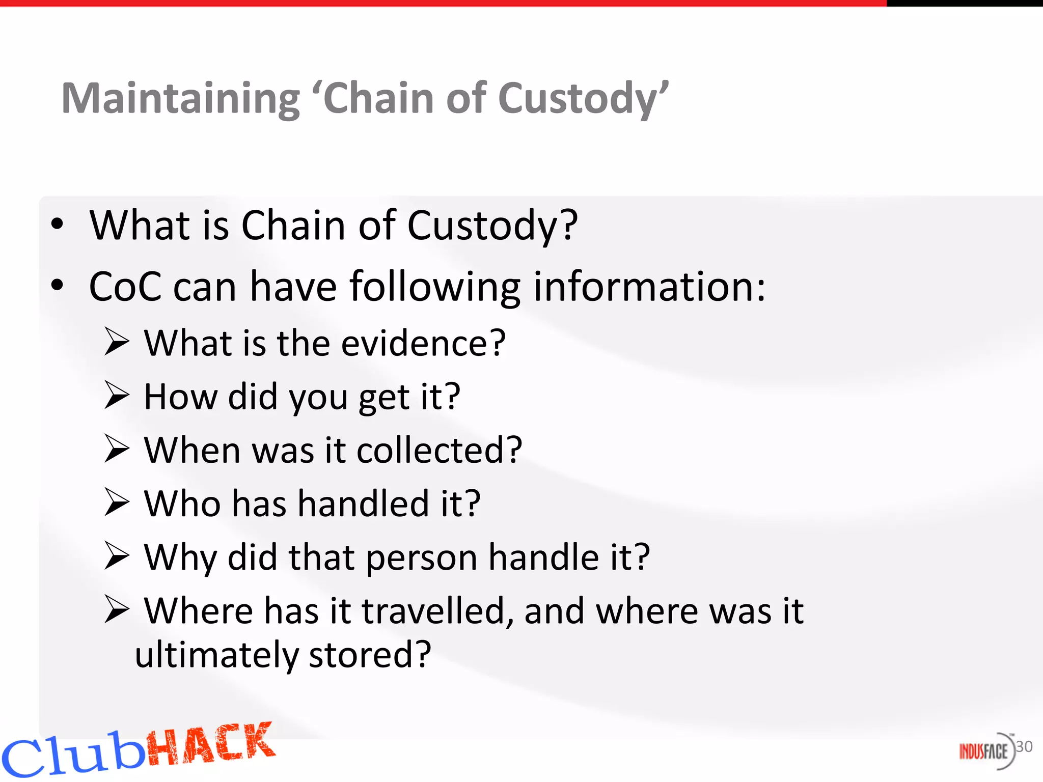 Maintaining ‘Chain of Custody’

• What is Chain of Custody?
• CoC can have following information:
   What is the evidence?
   How did you get it?
   When was it collected?
   Who has handled it?
   Why did that person handle it?
   Where has it travelled, and where was it
   ultimately stored?

                                               30
 