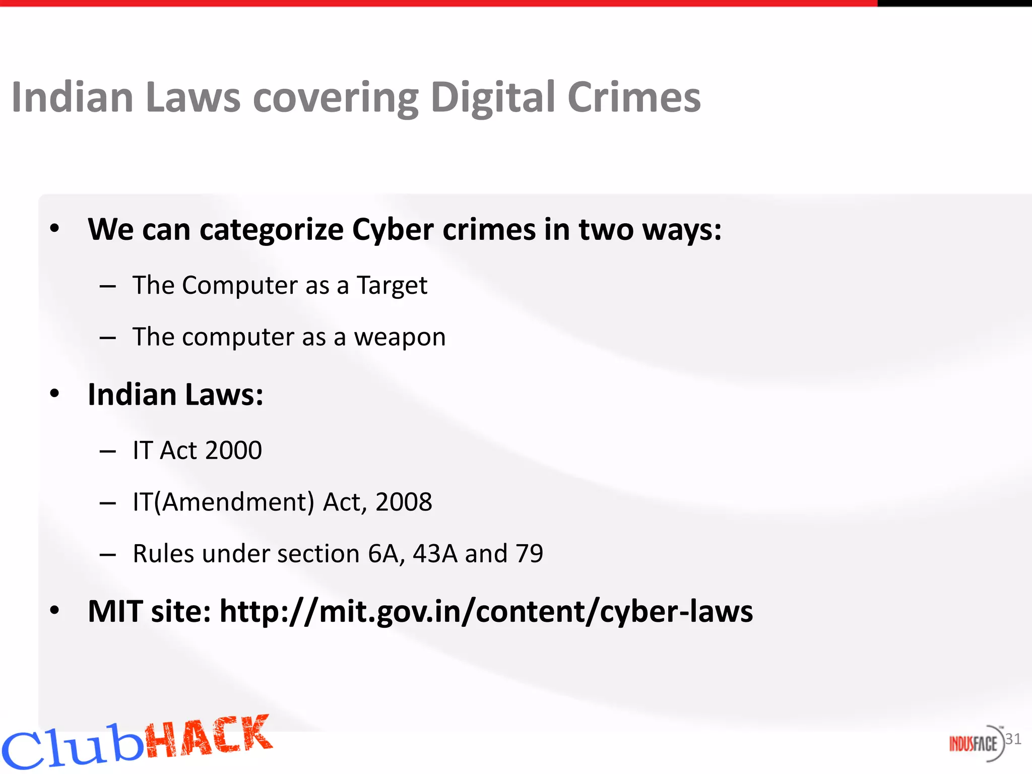 Indian Laws covering Digital Crimes

 • We can categorize Cyber crimes in two ways:
    – The Computer as a Target
    – The computer as a weapon

 • Indian Laws:
    – IT Act 2000
    – IT(Amendment) Act, 2008
    – Rules under section 6A, 43A and 79

 • MIT site: http://mit.gov.in/content/cyber-laws


                                                    31
 
