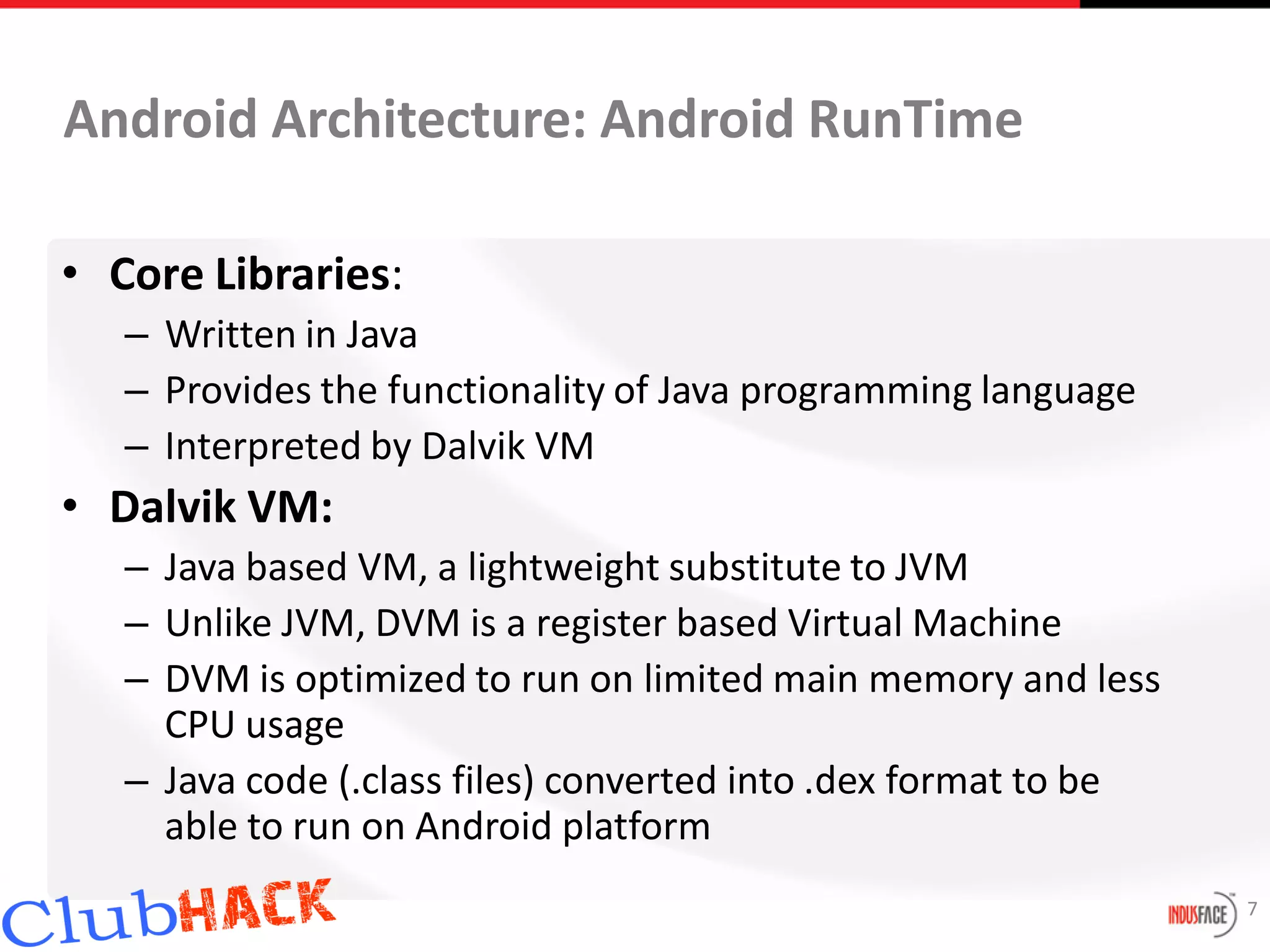 Android Architecture: Android RunTime

• Core Libraries:
   – Written in Java
   – Provides the functionality of Java programming language
   – Interpreted by Dalvik VM
• Dalvik VM:
   – Java based VM, a lightweight substitute to JVM
   – Unlike JVM, DVM is a register based Virtual Machine
   – DVM is optimized to run on limited main memory and less
     CPU usage
   – Java code (.class files) converted into .dex format to be
     able to run on Android platform
                                                                 7
 