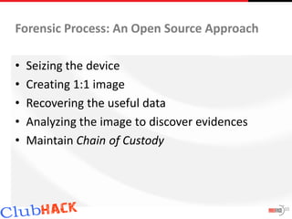 Forensic Process: An Open Source Approach

•   Seizing the device
•   Creating 1:1 image
•   Recovering the useful data
•   Analyzing the image to discover evidences
•   Maintain Chain of Custody




                                                10
 