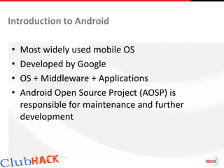 Introduction to Android

•   Most widely used mobile OS
•   Developed by Google
•   OS + Middleware + Applications
•   Android Open Source Project (AOSP) is
    responsible for maintenance and further
    development
 