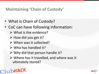 Maintaining ‘Chain of Custody’

• What is Chain of Custody?
• CoC can have following information:
   What is the evidence?
   How did you get it?
   When was it collected?
   Who has handled it?
   Why did that person handle it?
   Where has it travelled, and where was it
   ultimately stored?

                                               30
 