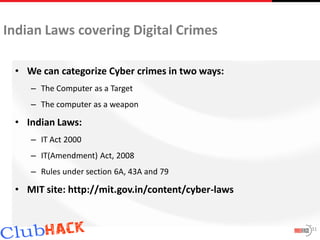 Indian Laws covering Digital Crimes

 • We can categorize Cyber crimes in two ways:
    – The Computer as a Target
    – The computer as a weapon

 • Indian Laws:
    – IT Act 2000
    – IT(Amendment) Act, 2008
    – Rules under section 6A, 43A and 79

 • MIT site: http://mit.gov.in/content/cyber-laws


                                                    31
 