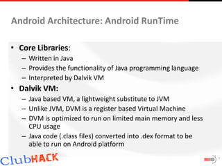 Android Architecture: Android RunTime

• Core Libraries:
   – Written in Java
   – Provides the functionality of Java programming language
   – Interpreted by Dalvik VM
• Dalvik VM:
   – Java based VM, a lightweight substitute to JVM
   – Unlike JVM, DVM is a register based Virtual Machine
   – DVM is optimized to run on limited main memory and less
     CPU usage
   – Java code (.class files) converted into .dex format to be
     able to run on Android platform
                                                                 7
 