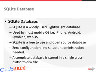 SQLite Database

• SQLite Database:
  – SQLite is a widely used, lightweight database
  – Used by most mobile OS i.e. iPhone, Android,
    Symbian, webOS
  – SQLite is a free to use and open source database
  – Zero-configuration - no setup or administration
    needed.
  – A complete database is stored in a single cross-
    platform disk file.
                                                       8
 