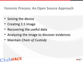 Forensic Process: An Open Source Approach

•   Seizing the device
•   Creating 1:1 image
•   Recovering the useful data
•   Analyzing the image to discover evidences
•   Maintain Chain of Custody




                                                10
 