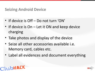 Seizing Android Device

• If device is Off – Do not turn ‘ON’
• If device is On – Let it ON and keep device
  charging
• Take photos and display of the device
• Seize all other accessories available i.e.
  Memory card, cables etc.
• Label all evidences and document everything

                                                11
 